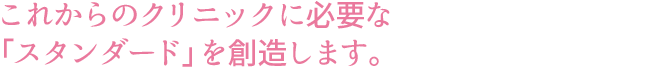 これからのクリニックに必要な「スタンダード」を創造します。