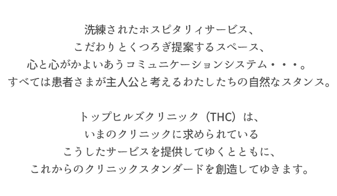 洗練されたホスピタリィサービス、
こだわりとくつろぎ提案するスペース、
心と心がかよいあうコミュニケーションシステム・・・。
すべては患者さまが主人公と考えるわたしたちの自然なスタンス。
トップヒルズクリニック（THC）は、
いまのクリニックに求められている
こうしたサービスを提供してゆくとともに、
これからのクリニックスタンダードを創造してゆきます。